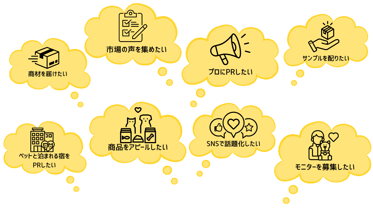 こんなお悩みありませんか?
(法人向け)
1.動物病院やペットショップ、ペット関連団体に売りたい商材がある
2.モニターやサンプル提供先の病院や施設を探している
3.獣医師やペットショップにアピールしたい
(消費者向け)
1.ペットと泊まれるホテルの宣伝をしたい
2.フードやアパレル、グッズなどを宣伝をしたい
3.SNSを活用して宣伝したい
4.新商品のモニターを募りたい
5.イベント参加を通じて露出を増やしたい